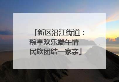 新区沿江街道：粽享欢乐端午情 民族团结一家亲