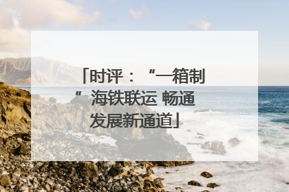 时评：“一箱制”海铁联运 畅通发展新通道