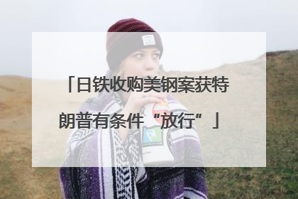日铁收购美钢案获特朗普有条件“放行”