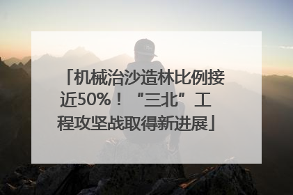 机械治沙造林比例接近50%！“三北”工程攻坚战取得新进展