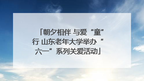 朝夕相伴 与爱“童”行 山东老年大学举办“六一”系列关爱活动