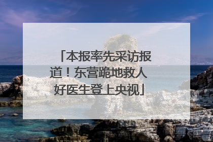 本报率先采访报道！东营跪地救人好医生登上央视