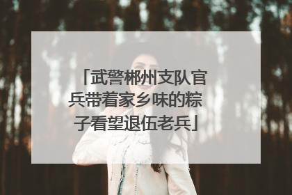 武警郴州支队官兵带着家乡味的粽子看望退伍老兵