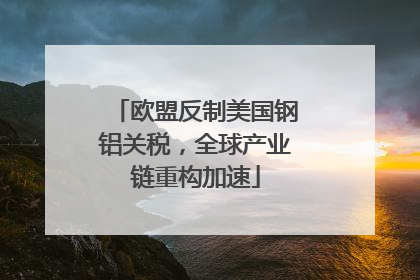 欧盟反制美国钢铝关税，全球产业链重构加速