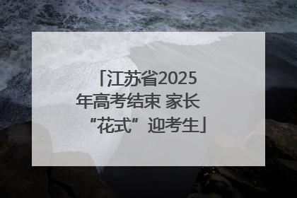 江苏省2025年高考结束 家长“花式”迎考生