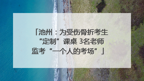 池州：为受伤骨折考生“定制”课桌 3名老师监考“一个人的考场”