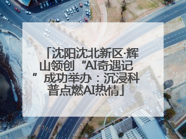 沈阳沈北新区·辉山领创“AI奇遇记”成功举办：沉浸科普点燃AI热情