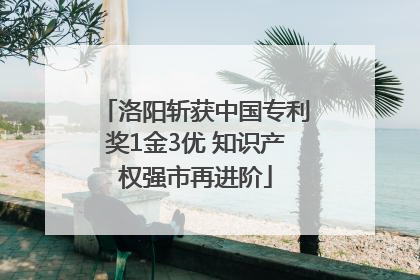 洛阳斩获中国专利奖1金3优 知识产权强市再进阶