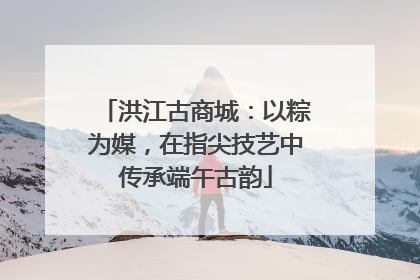 洪江古商城：以粽为媒，在指尖技艺中传承端午古韵