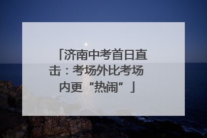 济南中考首日直击：考场外比考场内更“热闹”