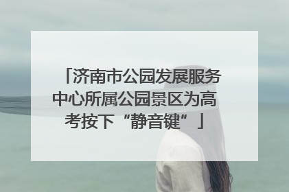 济南市公园发展服务中心所属公园景区为高考按下“静音键”