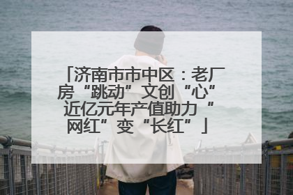 济南市市中区：老厂房“跳动”文创“心” 近亿元年产值助力“网红”变“长红”