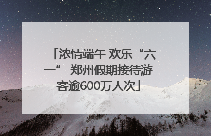 浓情端午 欢乐“六一” 郑州假期接待游客逾600万人次