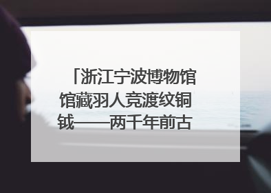 浙江宁波博物馆馆藏羽人竞渡纹铜钺——两千年前古人如何竞渡