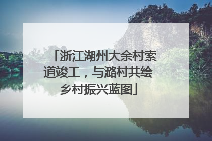 浙江湖州大余村索道竣工，与潞村共绘乡村振兴蓝图