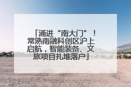 涌进“南大门”！常熟南融科创区沪上启航，智能装备、文旅项目扎堆落户
