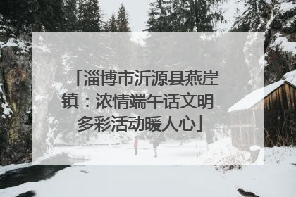 淄博市沂源县燕崖镇：浓情端午话文明 多彩活动暖人心