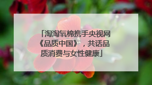淘淘氧棉携手央视网《品质中国》，共话品质消费与女性健康