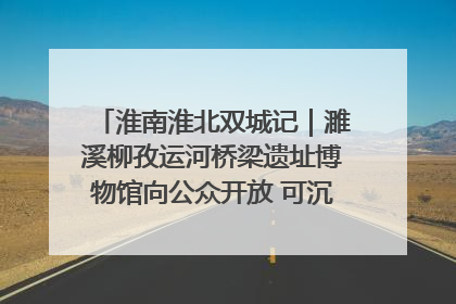 淮南淮北双城记｜濉溪柳孜运河桥梁遗址博物馆向公众开放 可沉浸式触摸历史