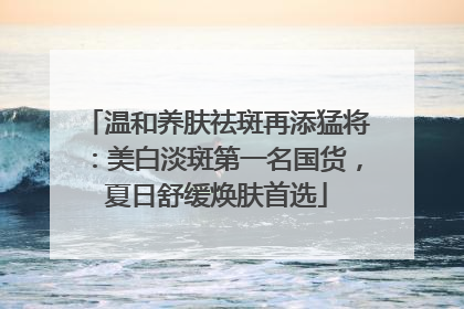 温和养肤祛斑再添猛将：美白淡斑第一名国货，夏日舒缓焕肤首选