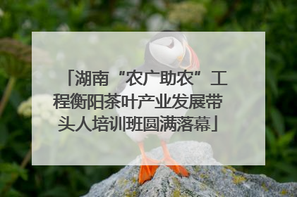 湖南“农广助农”工程衡阳茶叶产业发展带头人培训班圆满落幕