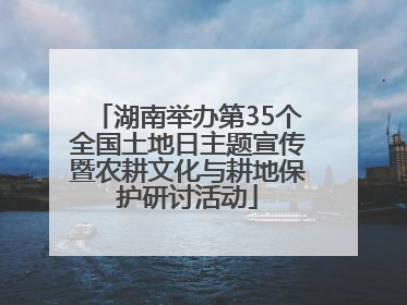 湖南举办第35个全国土地日主题宣传暨农耕文化与耕地保护研讨活动