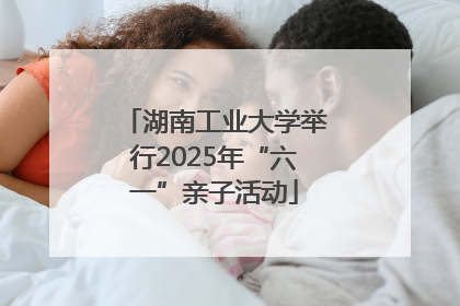 湖南工业大学举行2025年“六一”亲子活动