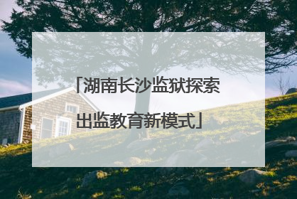 湖南长沙监狱探索出监教育新模式