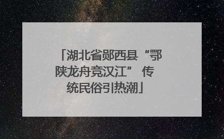 湖北省郧西县“鄂陕龙舟竞汉江” 传统民俗引热潮