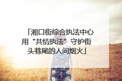 湘口街综合执法中心用“共情执法”守护街头巷尾的人间烟火