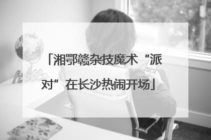 湘鄂赣杂技魔术“派对”在长沙热闹开场