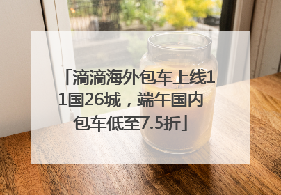 滴滴海外包车上线11国26城，端午国内包车低至7.5折