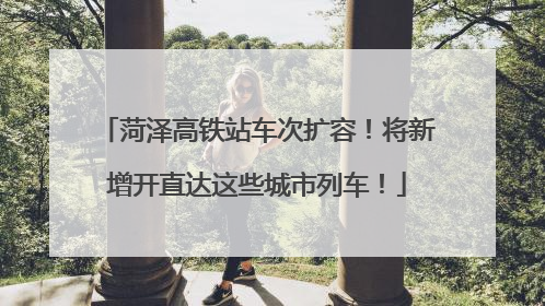 菏泽高铁站车次扩容！将新增开直达这些城市列车！