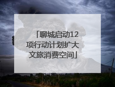 聊城启动12项行动计划扩大文旅消费空间