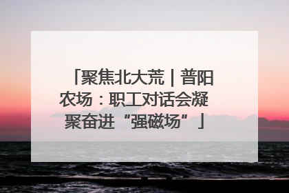 聚焦北大荒｜普阳农场：职工对话会凝聚奋进“强磁场”