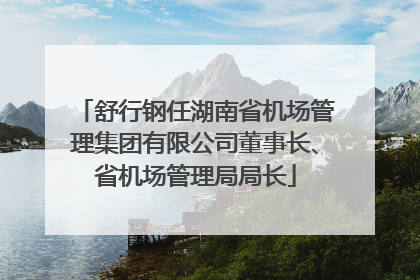 舒行钢任湖南省机场管理集团有限公司董事长、省机场管理局局长