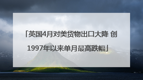 英国4月对美货物出口大降 创1997年以来单月最高跌幅
