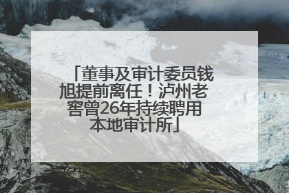 董事及审计委员钱旭提前离任！泸州老窖曾26年持续聘用本地审计所