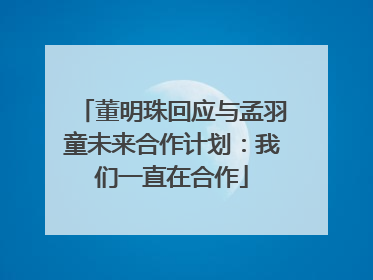 董明珠回应与孟羽童未来合作计划：我们一直在合作