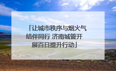 让城市秩序与烟火气结伴同行 济南城管开展百日提升行动