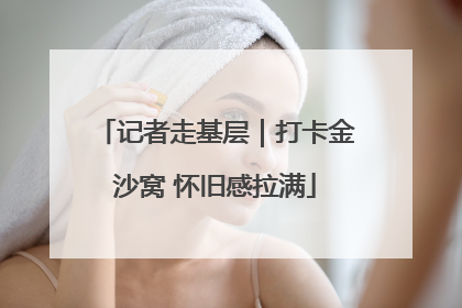 记者走基层｜打卡金沙窝 怀旧感拉满