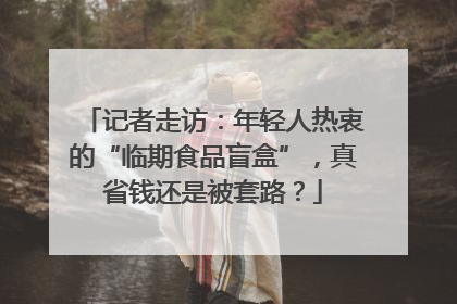 记者走访：年轻人热衷的“临期食品盲盒”，真省钱还是被套路？