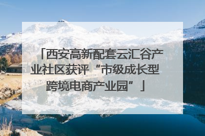 西安高新配套云汇谷产业社区获评“市级成长型跨境电商产业园”