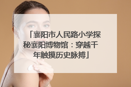 襄阳市人民路小学探秘襄阳博物馆：穿越千年触摸历史脉搏