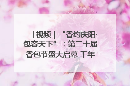 视频｜“香约庆阳·包容天下”：第二十届香包节盛大启幕 千年非遗香飘世界