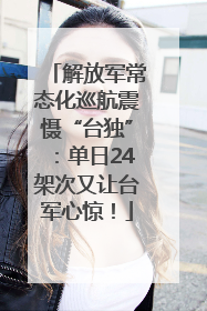 解放军常态化巡航震慑“台独”：单日24架次又让台军心惊！