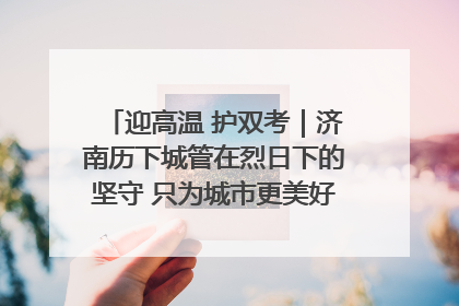 迎高温 护双考｜济南历下城管在烈日下的坚守 只为城市更美好 学子更安心