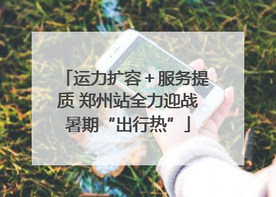运力扩容＋服务提质 郑州站全力迎战暑期“出行热”