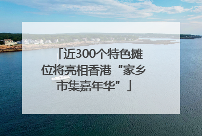 近300个特色摊位将亮相香港“家乡市集嘉年华”