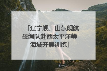 辽宁舰、山东舰航母编队赴西太平洋等海域开展训练